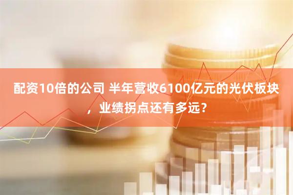 配资10倍的公司 半年营收6100亿元的光伏板块，业绩拐点还有多远？