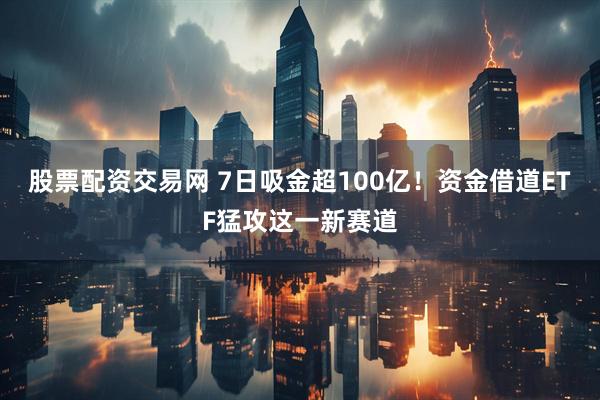 股票配资交易网 7日吸金超100亿！资金借道ETF猛攻这一新赛道