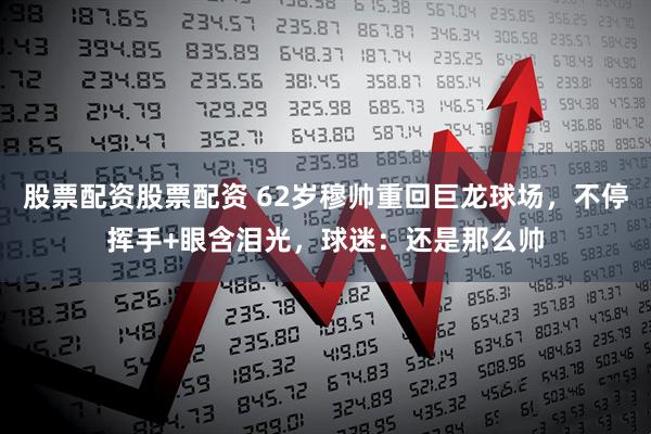 股票配资股票配资 62岁穆帅重回巨龙球场，不停挥手+眼含泪光，球迷：还是那么帅