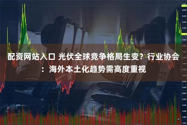 配资网站入口 光伏全球竞争格局生变？行业协会：海外本土化趋势需高度重视