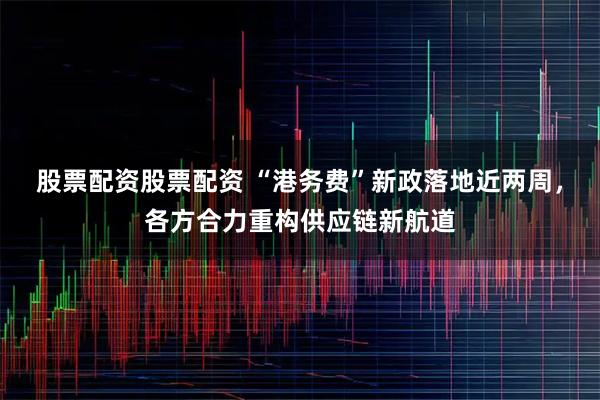 股票配资股票配资 “港务费”新政落地近两周，各方合力重构供应链新航道