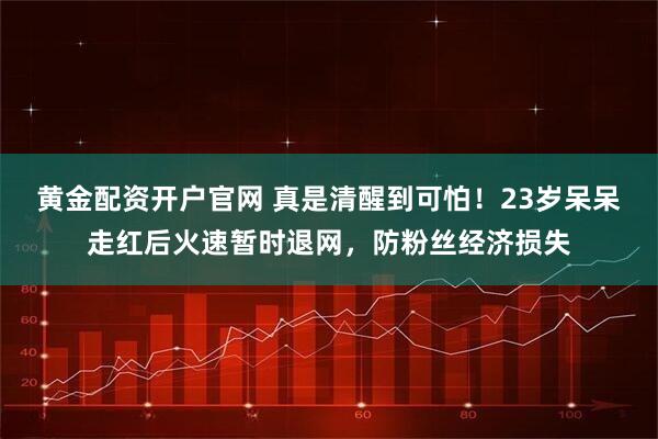黄金配资开户官网 真是清醒到可怕！23岁呆呆走红后火速暂时退网，防粉丝经济损失