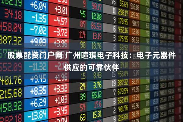 股票配资门户网 广州暄琪电子科技：电子元器件供应的可靠伙伴