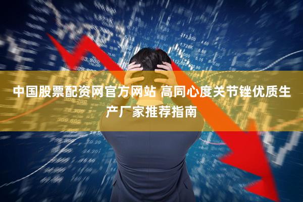 中国股票配资网官方网站 高同心度关节锉优质生产厂家推荐指南