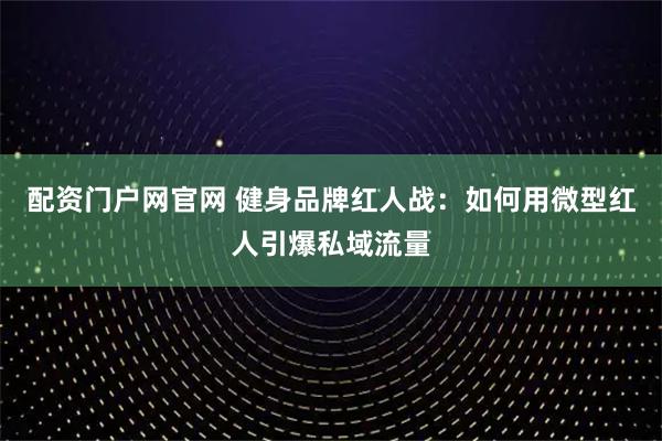 配资门户网官网 健身品牌红人战：如何用微型红人引爆私域流量