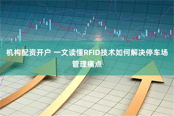 机构配资开户 一文读懂RFID技术如何解决停车场管理痛点