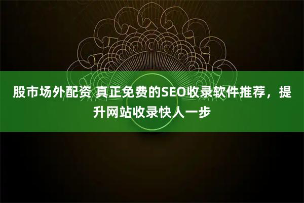 股市场外配资 真正免费的SEO收录软件推荐，提升网站收录快人一步