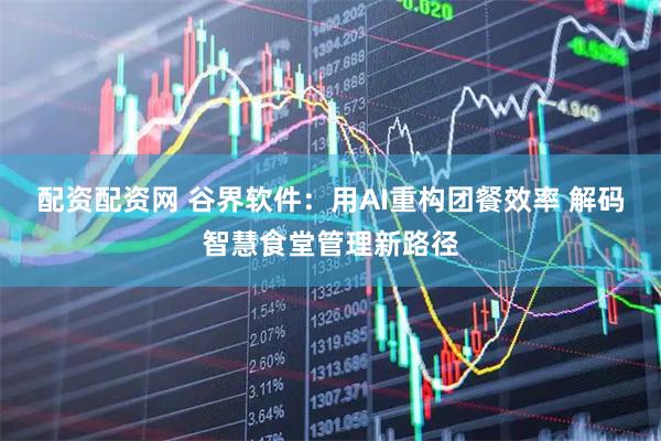 配资配资网 谷界软件：用AI重构团餐效率 解码智慧食堂管理新路径