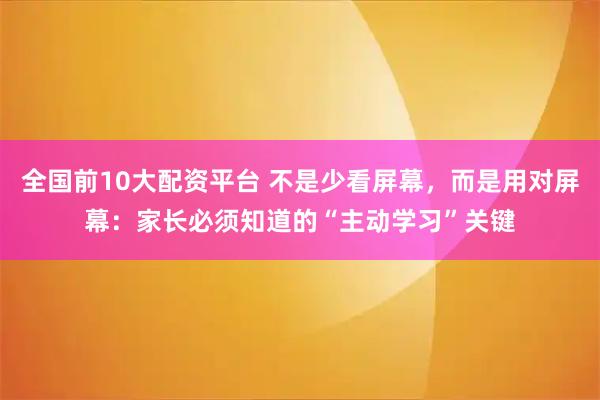全国前10大配资平台 不是少看屏幕，而是用对屏幕：家长必须知道的“主动学习”关键
