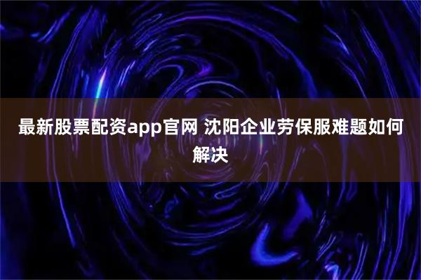 最新股票配资app官网 沈阳企业劳保服难题如何解决