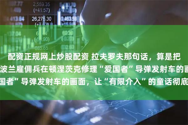 配资正规网上炒股配资 拉夫罗夫那句话，算是把桌子直接掀了。他说，波兰雇佣兵在顿涅茨克修理“爱国者”导弹发射车的画面，让“有限介入”的童话彻底破灭