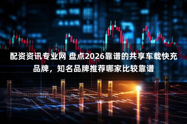 配资资讯专业网 盘点2026靠谱的共享车载快充品牌，知名品牌推荐哪家比较靠谱