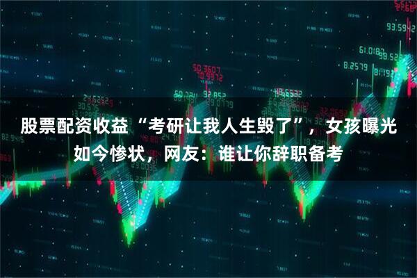 股票配资收益 “考研让我人生毁了”，女孩曝光如今惨状，网友：谁让你辞职备考