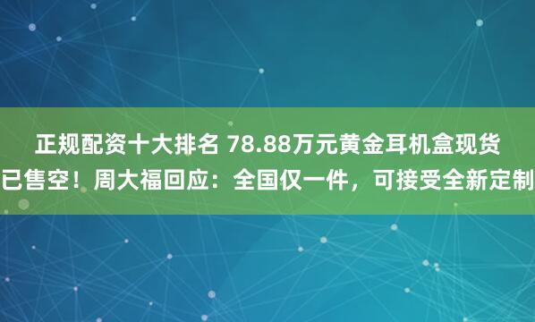正规配资十大排名 78.88万元黄金耳机盒现货已售空！周大福回应：全国仅一件，可接受全新定制