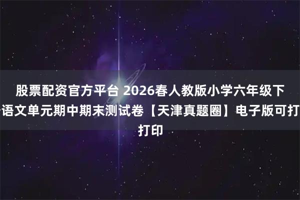 股票配资官方平台 2026春人教版小学六年级下册语文单元期中期末测试卷【天津真题圈】电子版可打印