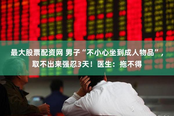 最大股票配资网 男子“不小心坐到成人物品”，取不出来强忍3天！医生：拖不得