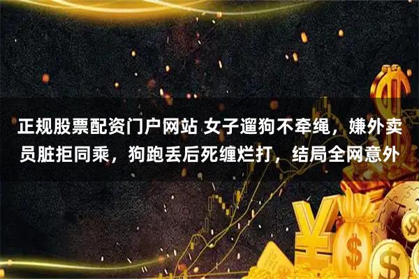 正规股票配资门户网站 女子遛狗不牵绳,嫌外卖员脏拒同乘,狗跑丢后死缠烂打,结局全网意外