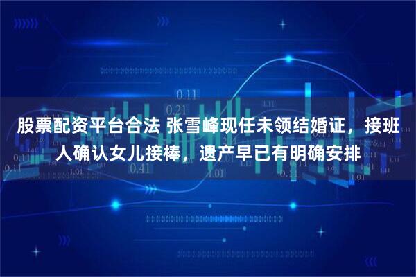 股票配资平台合法 张雪峰现任未领结婚证,接班人确认女儿接棒,遗产早已有明确安排