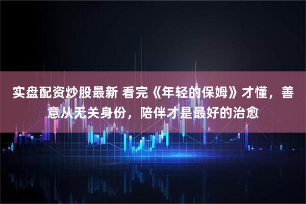 实盘配资炒股最新 看完《年轻的保姆》才懂,善意从无关身份,陪伴才是最好的治愈