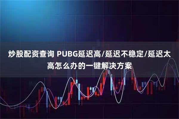 炒股配资查询 PUBG延迟高/延迟不稳定/延迟太高怎么办的一键解决方案