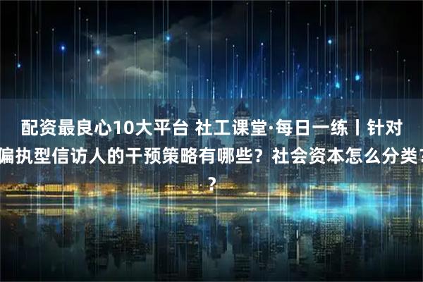 配资最良心10大平台 社工课堂·每日一练丨针对偏执型信访人的干预策略有哪些？社会资本怎么分类？