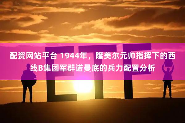 配资网站平台 1944年，隆美尔元帅指挥下的西线B集团军群诺曼底的兵力配置分析