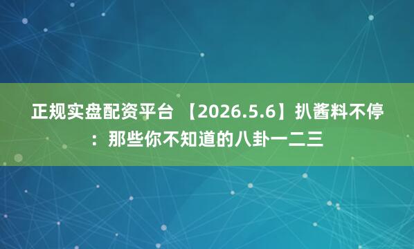 正规实盘配资平台 【2026.5.6】扒酱料不停：那些你不知道的八卦一二三