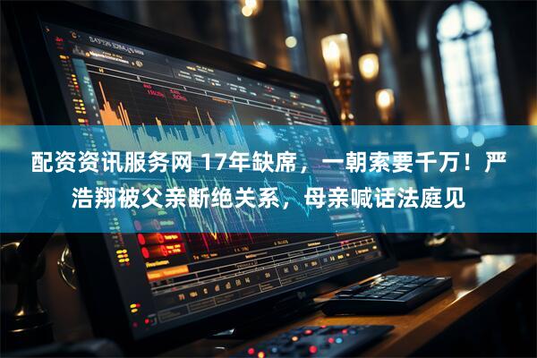 配资资讯服务网 17年缺席，一朝索要千万！严浩翔被父亲断绝关系，母亲喊话法庭见