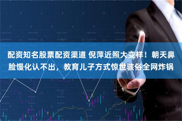 配资知名股票配资渠道 倪萍近照大变样！朝天鼻脸馒化认不出，教育儿子方式惊世骇俗全网炸锅