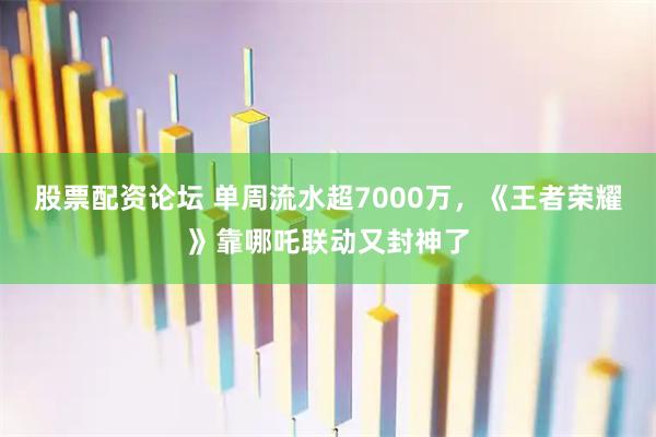 股票配资论坛 单周流水超7000万，《王者荣耀》靠哪吒联动又封神了